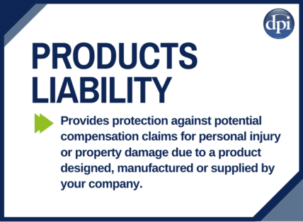 Products Liability Cover - This cover provides protection against potential compensation claims for personal injury or property damage due to a product designed, manufactured or supplied by your company.